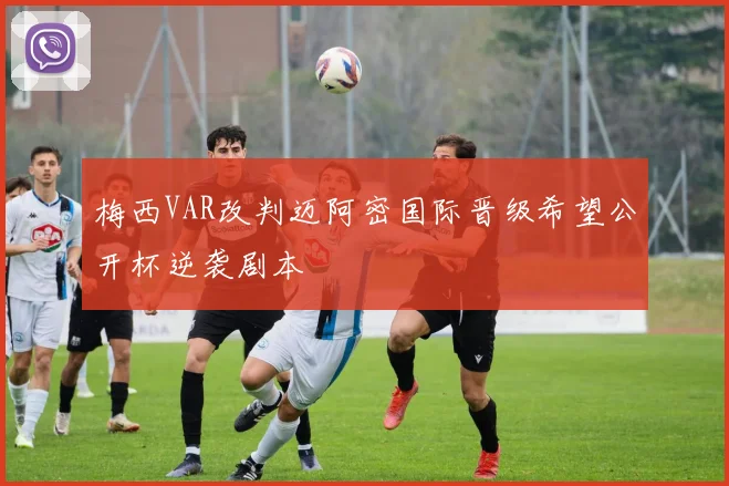 梅西VAR改判迈阿密国际晋级希望公开杯逆袭剧本