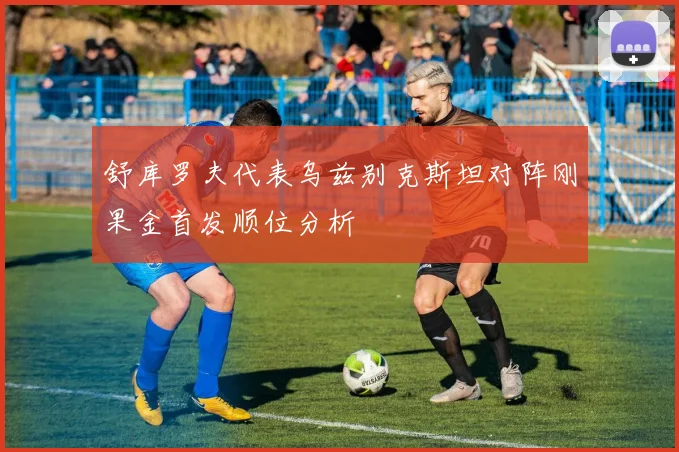 舒库罗夫代表乌兹别克斯坦对阵刚果金首发顺位分析