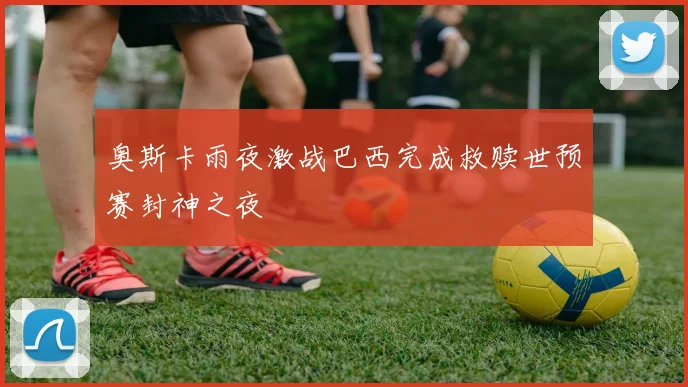 奥斯卡雨夜激战巴西完成救赎世预赛封神之夜