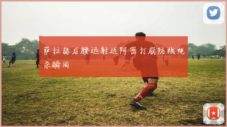 萨拉赫后腰远射迈阿密打崩防线绝杀瞬间