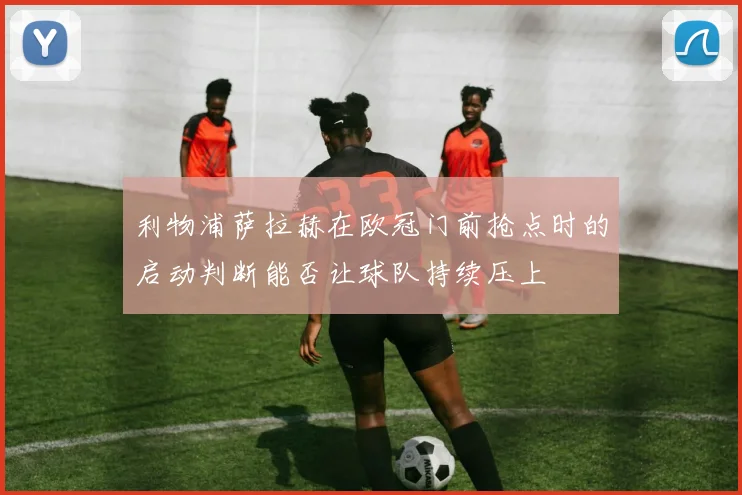 利物浦萨拉赫在欧冠门前抢点时的启动判断能否让球队持续压上