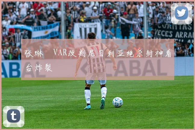 张琳芃VAR改判尼日利亚绝杀封神看台炸裂