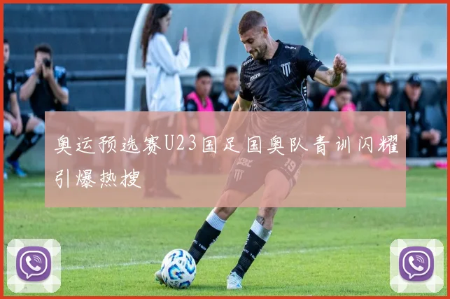 奥运预选赛U23国足国奥队青训闪耀引爆热搜
