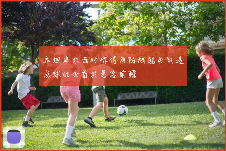 本坦库尔面对佛得角防线能否制造点球机会首发悬念前瞻