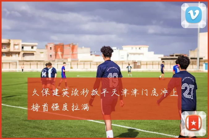 久保建英读秒扳平天津津门虎冲上榜首强度拉满