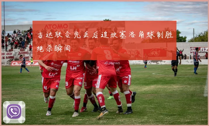 吉达联合先丢后追坎塞洛角球制胜绝杀瞬间