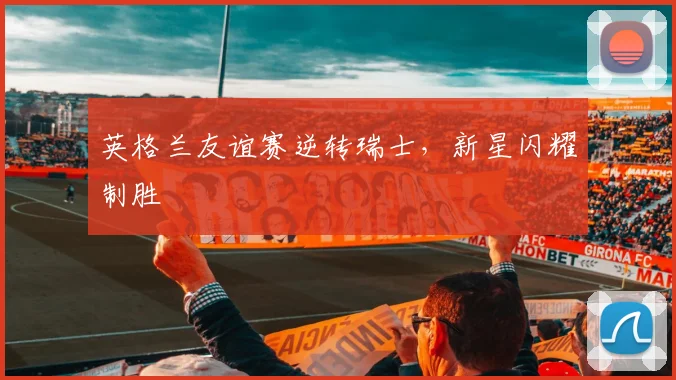 英格兰友谊赛逆转瑞士，新星闪耀制胜