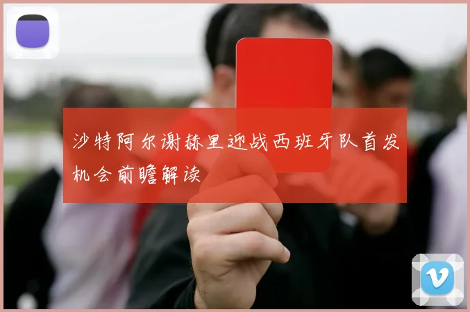 沙特阿尔谢赫里迎战西班牙队首发机会前瞻解读