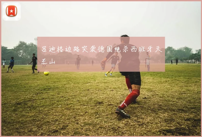 吕迪格边路突袭德国绝杀西班牙天王山