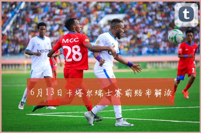 6月13日卡塔尔瑞士赛前赔率解读