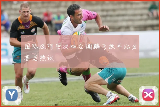 国际迈阿密次回合谢鹏飞扳平比分赛后热议
