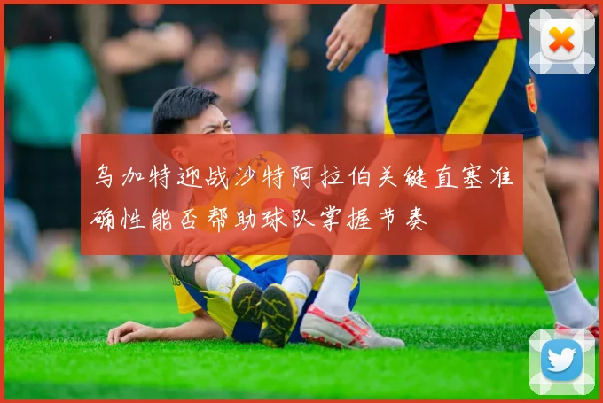 乌加特迎战沙特阿拉伯关键直塞准确性能否帮助球队掌握节奏