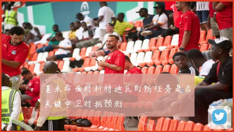 基米希面对科特迪瓦盯防任务是否关键中卫对抗预测