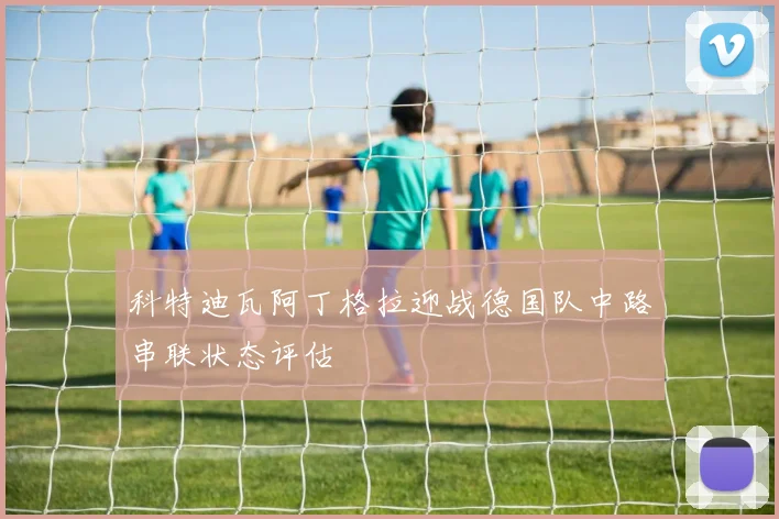 科特迪瓦阿丁格拉迎战德国队中路串联状态评估