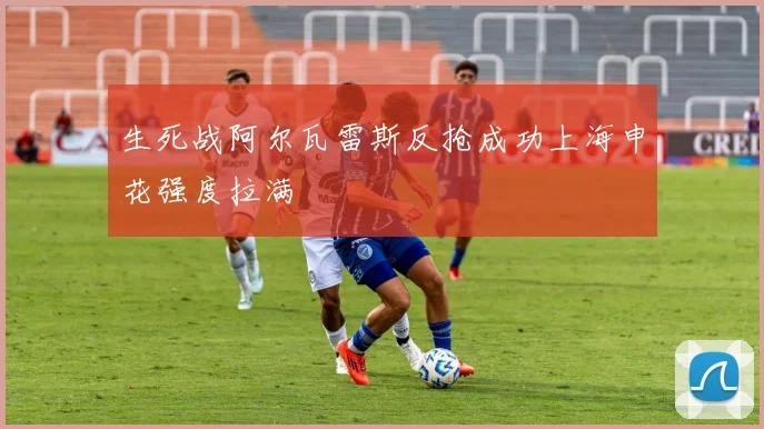 生死战阿尔瓦雷斯反抢成功上海申花强度拉满