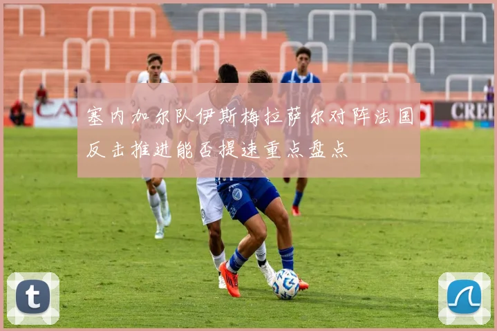 塞内加尔队伊斯梅拉萨尔对阵法国反击推进能否提速重点盘点