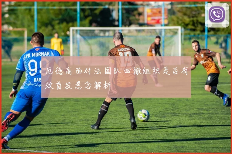 厄德高面对法国队回撤组织是否有效首发悬念解析