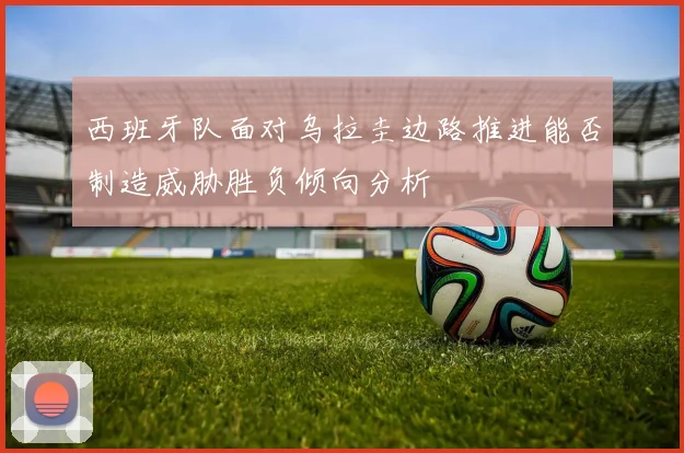 西班牙队面对乌拉圭边路推进能否制造威胁胜负倾向分析