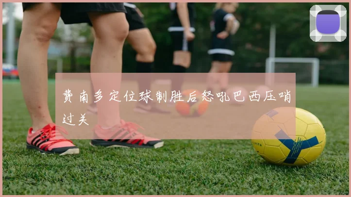 费南多定位球制胜后怒吼巴西压哨过关