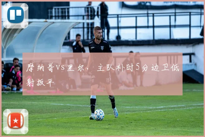 摩纳哥vs里尔,主队补时5分边卫低射扳平