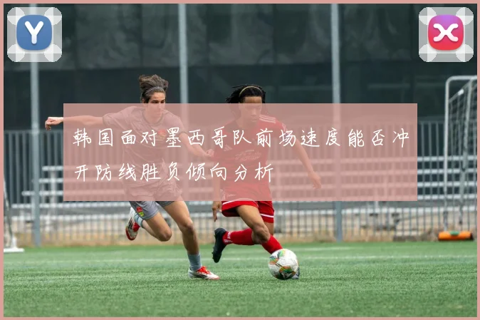 韩国面对墨西哥队前场速度能否冲开防线胜负倾向分析