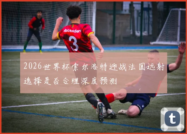 2026世界杯索尔洛特迎战法国远射选择是否合理深度预测