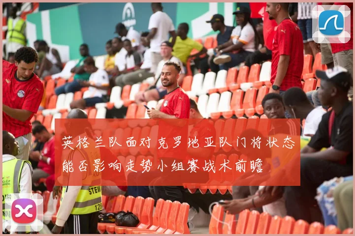 英格兰队面对克罗地亚队门将状态能否影响走势小组赛战术前瞻
