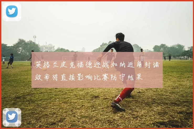 英格兰皮克福德迎战加纳近角封堵效率将直接影响比赛防守结果