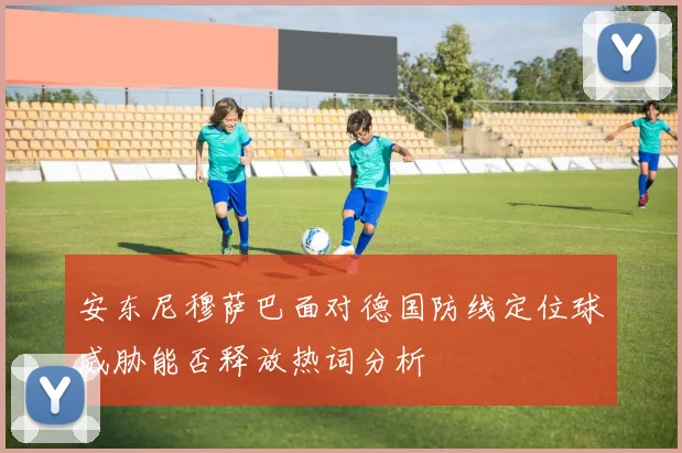 安东尼穆萨巴面对德国防线定位球威胁能否释放热词分析