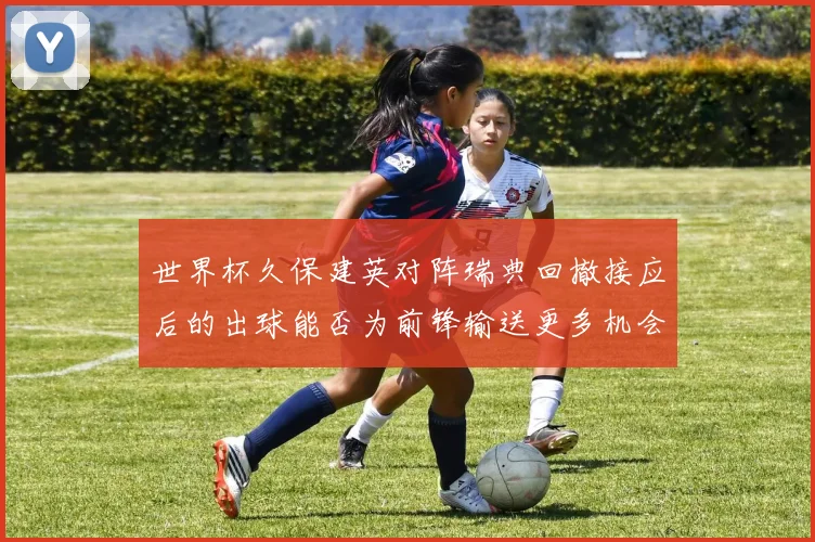 世界杯久保建英对阵瑞典回撤接应后的出球能否为前锋输送更多机会