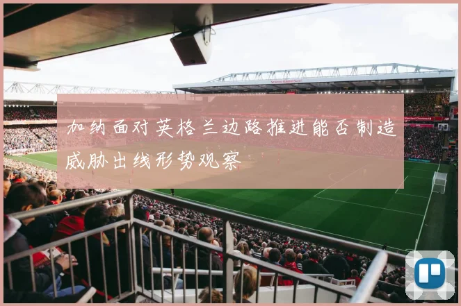 加纳面对英格兰边路推进能否制造威胁出线形势观察