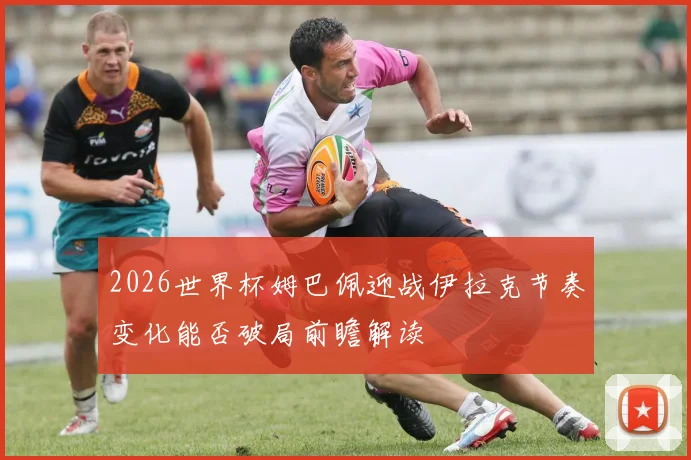 2026世界杯姆巴佩迎战伊拉克节奏变化能否破局前瞻解读
