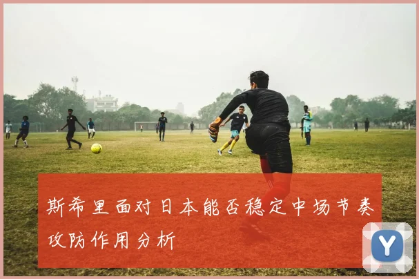 斯希里面对日本能否稳定中场节奏攻防作用分析