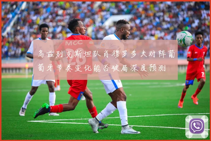 乌兹别克斯坦队肖穆罗多夫对阵葡萄牙节奏变化能否破局深度预测