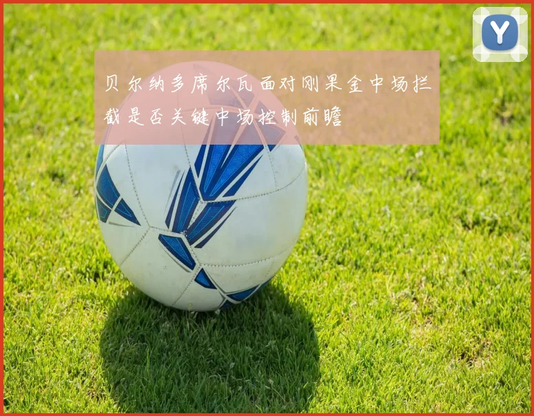 贝尔纳多席尔瓦面对刚果金中场拦截是否关键中场控制前瞻