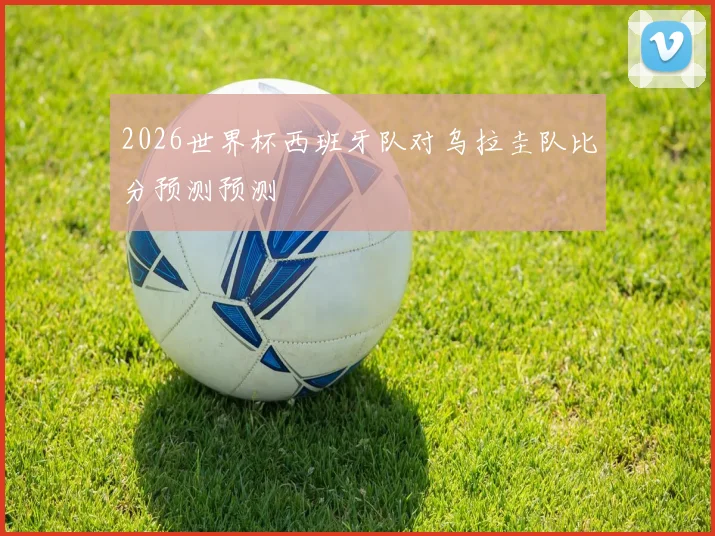 2026世界杯西班牙队对乌拉圭队比分预测预测