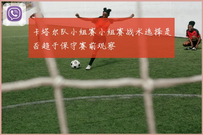 卡塔尔队小组赛小组赛战术选择是否趋于保守赛前观察