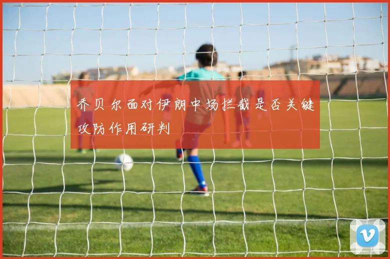 乔贝尔面对伊朗中场拦截是否关键攻防作用研判