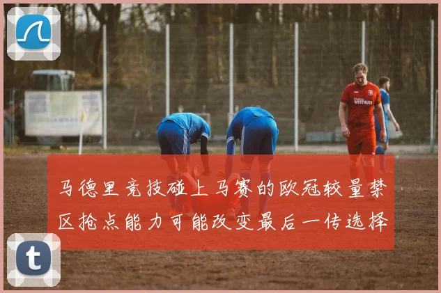 马德里竞技碰上马赛的欧冠较量禁区抢点能力可能改变最后一传选择