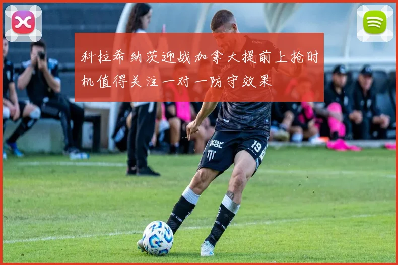 科拉希纳茨迎战加拿大提前上抢时机值得关注一对一防守效果