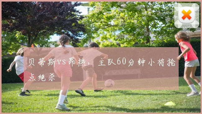 贝蒂斯vs昂热，主队60分钟小将抢点绝杀
