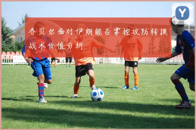 乔贝尔面对伊朗能否掌控攻防转换战术价值分析
